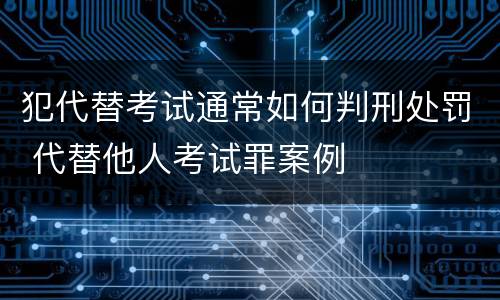犯代替考试通常如何判刑处罚 代替他人考试罪案例