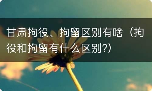 甘肃拘役、拘留区别有啥（拘役和拘留有什么区别?）