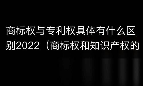 商标权与专利权具体有什么区别2022（商标权和知识产权的区别）