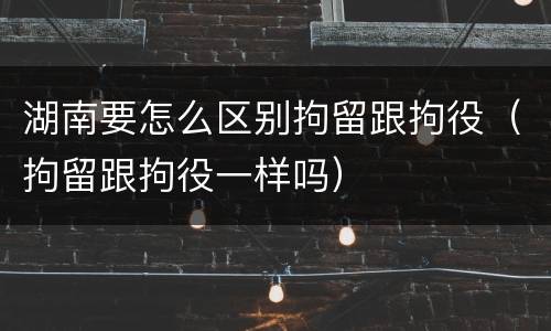 湖南要怎么区别拘留跟拘役（拘留跟拘役一样吗）