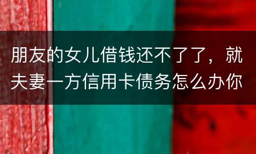 朋友的女儿借钱还不了了，就夫妻一方信用卡债务怎么办你