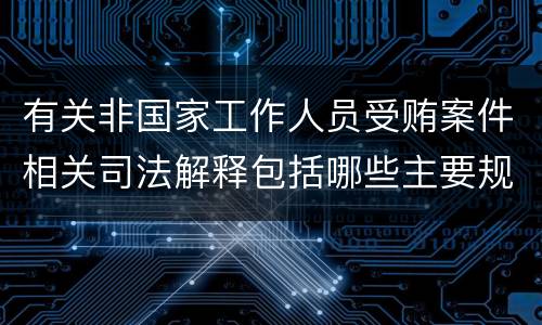 有关非国家工作人员受贿案件相关司法解释包括哪些主要规定