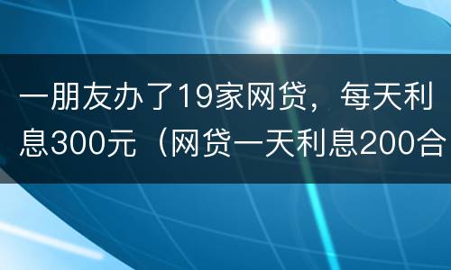 一朋友办了19家网贷,每天利息300元(网贷一天利息200合法吗)