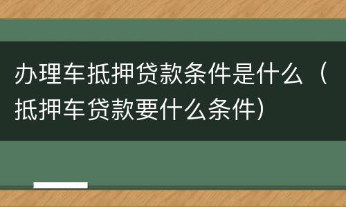 办理车抵押贷款条件是什么（抵押车贷款要什么条件）