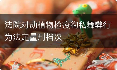 法院对动植物检疫徇私舞弊行为法定量刑档次
