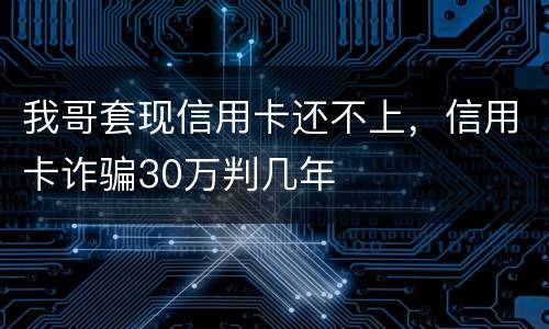 我哥套现信用卡还不上，信用卡诈骗30万判几年