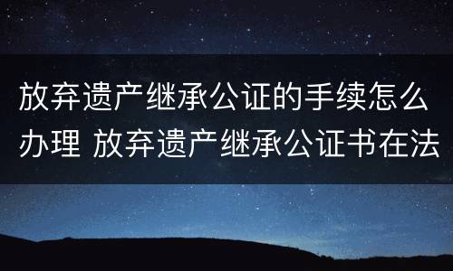 放弃遗产继承公证的手续怎么办理 放弃遗产继承公证书在法院有效吗
