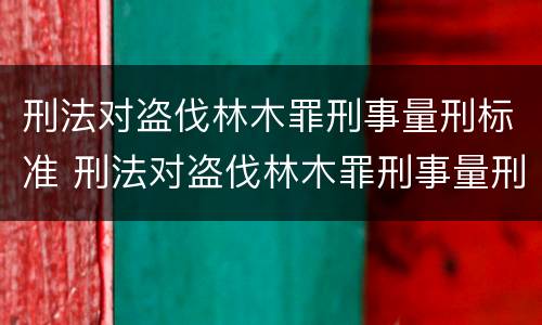 刑法对盗伐林木罪刑事量刑标准 刑法对盗伐林木罪刑事量刑标准的规定