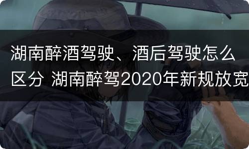 湖南醉酒驾驶、酒后驾驶怎么区分 湖南醉驾2020年新规放宽