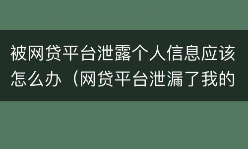 被网贷平台泄露个人信息应该怎么办（网贷平台泄漏了我的个人信息怎么办）