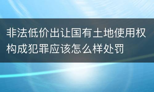 非法低价出让国有土地使用权构成犯罪应该怎么样处罚