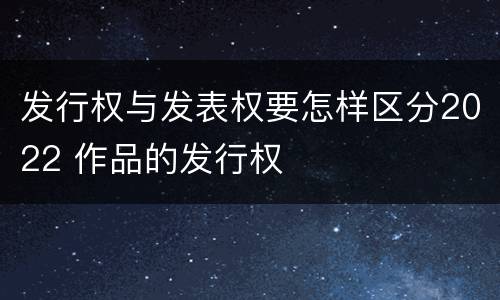 发行权与发表权要怎样区分2022 作品的发行权