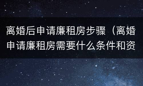 离婚后申请廉租房步骤（离婚申请廉租房需要什么条件和资料）