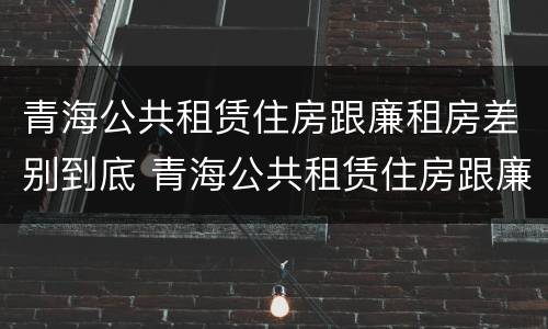 青海公共租赁住房跟廉租房差别到底 青海公共租赁住房跟廉租房差别到底有多大
