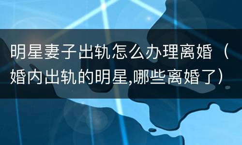 明星妻子出轨怎么办理离婚（婚内出轨的明星,哪些离婚了）