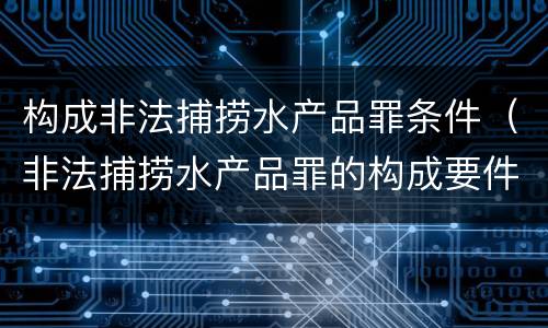 构成非法捕捞水产品罪条件（非法捕捞水产品罪的构成要件）