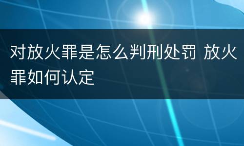 对放火罪是怎么判刑处罚 放火罪如何认定