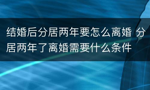 结婚后分居两年要怎么离婚 分居两年了离婚需要什么条件