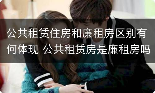 公共租赁住房和廉租房区别有何体现 公共租赁房是廉租房吗