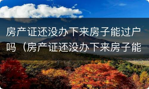 房产证还没办下来房子能过户吗（房产证还没办下来房子能过户吗）