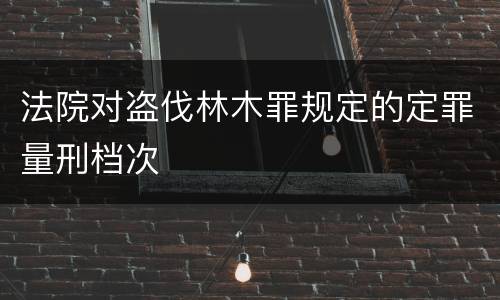 法院对盗伐林木罪规定的定罪量刑档次