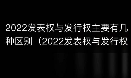 2022发表权与发行权主要有几种区别（2022发表权与发行权主要有几种区别是什么）