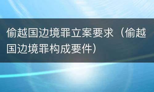 偷越国边境罪立案要求（偷越国边境罪构成要件）