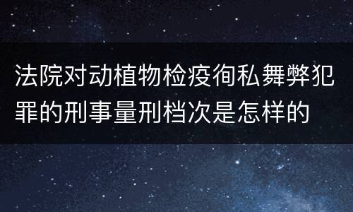 法院对动植物检疫徇私舞弊犯罪的刑事量刑档次是怎样的