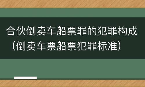 合伙倒卖车船票罪的犯罪构成（倒卖车票船票犯罪标准）