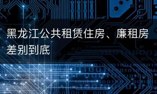 黑龙江公共租赁住房、廉租房差别到底