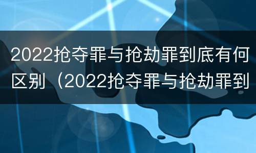 2022抢夺罪与抢劫罪到底有何区别（2022抢夺罪与抢劫罪到底有何区别呢）