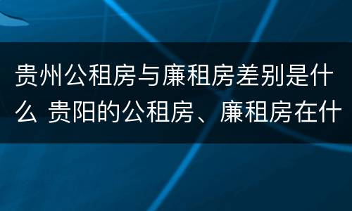 贵州公租房与廉租房差别是什么 贵阳的公租房、廉租房在什么地方?