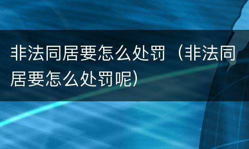 非法同居要怎么处罚（非法同居要怎么处罚呢）