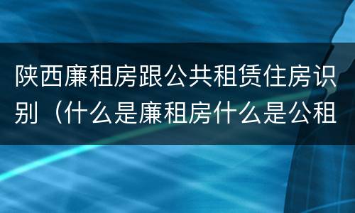 陕西廉租房跟公共租赁住房识别（什么是廉租房什么是公租房）