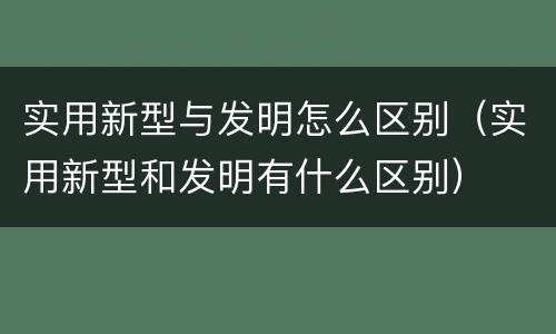 实用新型与发明怎么区别（实用新型和发明有什么区别）