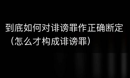 到底如何对诽谤罪作正确断定（怎么才构成诽谤罪）