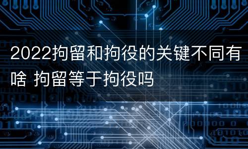 2022拘留和拘役的关键不同有啥 拘留等于拘役吗