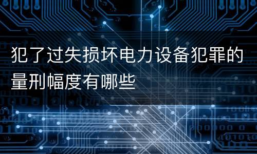 犯了过失损坏电力设备犯罪的量刑幅度有哪些