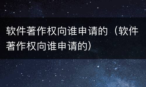 软件著作权向谁申请的（软件著作权向谁申请的）