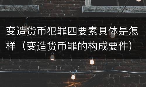 变造货币犯罪四要素具体是怎样（变造货币罪的构成要件）