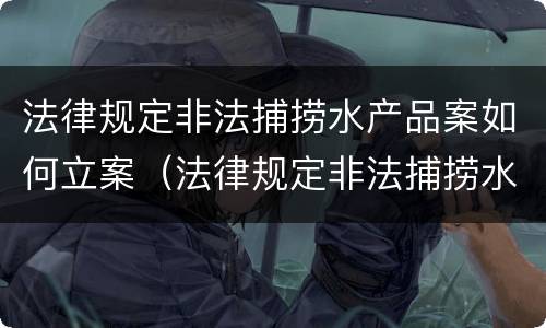 法律规定非法捕捞水产品案如何立案（法律规定非法捕捞水产品案如何立案审理）