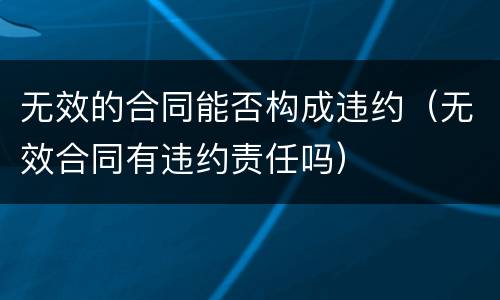 无效的合同能否构成违约（无效合同有违约责任吗）