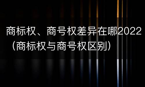商标权、商号权差异在哪2022（商标权与商号权区别）