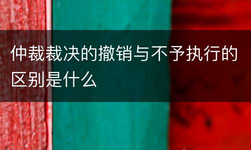 仲裁裁决的撤销与不予执行的区别是什么