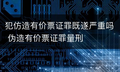 犯仿造有价票证罪既遂严重吗 伪造有价票证罪量刑