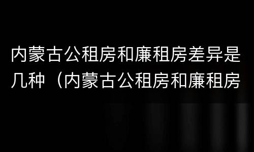 内蒙古公租房和廉租房差异是几种（内蒙古公租房和廉租房差异是几种情况）
