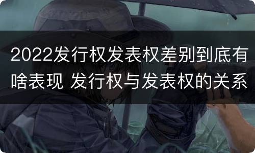 2022发行权发表权差别到底有啥表现 发行权与发表权的关系