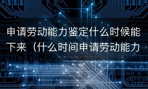 申请劳动能力鉴定什么时候能下来（什么时间申请劳动能力鉴定）
