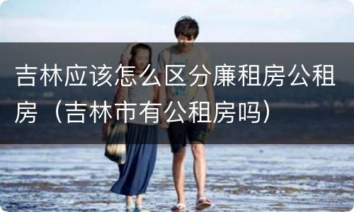 吉林应该怎么区分廉租房公租房（吉林市有公租房吗）