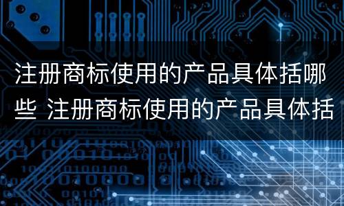 注册商标使用的产品具体括哪些 注册商标使用的产品具体括哪些内容